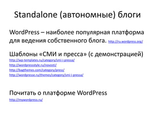 Standalone (автономные) блоги
WordPress – наиболее популярная платформа
для ведения собственного блога. http://ru.wordpress.org/
Шаблоны «СМИ и пресса» (с демонстрацией)
http://wp-templates.ru/category/smi-i-pressa/
http://wordpressstyle.ru/novosti/
http://bagthemes.com/category/press/
http://wordpresse.ru/themes/category/smi-i-pressa/
Почитать о платформе WordPress
http://mywordpress.ru/
 