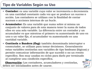 Tipo de Variables Según su Uso
 Contador: es una variable cuyo valor se incrementa o decrementa
en una cantidad constante cada vez que se produce un suceso o
acción. Los contadores se utilizan con la finalidad de contar
sucesos o acciones internas de un bucle.
 Acumulador: Es una variable que suma sobre sí misma un
conjunto de valores para de esta manera tener la suma de todos
ellos en una sola variable. La diferencia entre un contador y un
acumulador es que mientras el primero va aumentando de uno en
uno o un valor fijo, el acumulador va aumentando en una
cantidad variable.
 Centinela o Bandera (flag): también denominada interruptor o
conmutador, se utilizan para tomar decisiones. Generalmente
estas variables centinelas son variables de tipo booleano (lógicas) y
permite comunicar información de que sucedió o no un evento
específico. Son muy usadas en ciclos para darlo por terminado
al cumplirse una condición especifica.
Observación: Los contadores, acumuladores y centinelas,
deben ser inicializados antes de usarse.
 