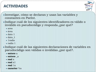 ●Investigar, cómo se declaran y usan las variables y
constantes en PseInt.
●Indique cuál de los siguientes identificadores es válido o
inválido en pseudocódigo y responda ¿por qué?
● area
● área
● dato 1
● dato_1
● 1radio
● radio 1
●Indique cuál de las siguientes declaraciones de variables en
pseudocódigo son válidas o inválidas ¿por qué?.
● entero a
● entero _a
● real x
● real x1
● real 1x
● caracter %s
ACTIVIDADES
 