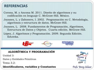 ALGORÍTMICA Y PROGRAMACIÓN
Unidad 3:
Datos y Entidades Primitivas
Tema 3.2:
Identificadores, variables y Constantes
Corona, M. y Ancona M. 2011. Diseño de algoritmos y su
codificación en lenguaje C. McGraw-Hill. México.
Joyanes, L. y Zahonero, I. 2002. Programación en C. Metodología,
algoritmos y estructura de datos. McGraw-Hill.
Joyanes, L. 2008. Fundamentos de Programación, Algoritmos,
Estructura de Datos y Objetos. Cuarta edición. McGraw-Hill.
López, J. Algoritmos y Programación. 2009. Segunda Edición.
Eduteka.
REFERENCIAS
Profa. Yenny Salazar
 