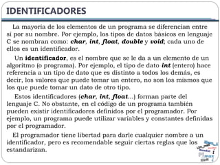 IDENTIFICADORES
La mayoría de los elementos de un programa se diferencian entre
sí por su nombre. Por ejemplo, los tipos de datos básicos en lenguaje
C se nombran como: char, int, float, double y void; cada uno de
ellos es un identificador.
Un identificador, es el nombre que se le da a un elemento de un
algoritmo (o programa). Por ejemplo, el tipo de dato int (entero) hace
referencia a un tipo de dato que es distinto a todos los demás, es
decir, los valores que puede tomar un entero, no son los mismos que
los que puede tomar un dato de otro tipo.
Estos identificadores (char, int, float…) forman parte del
lenguaje C. No obstante, en el código de un programa también
pueden existir identificadores definidos por el programador. Por
ejemplo, un programa puede utilizar variables y constantes definidas
por el programador.
El programador tiene libertad para darle cualquier nombre a un
identificador, pero es recomendable seguir ciertas reglas que los
estandarizan.
 