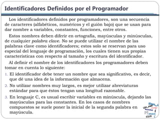 Identificadores Definidos por el Programador
Los identificadores definidos por programadores, son una secuencia
de caracteres (alfabéticos, numéricos y el guión bajo) que se usan para
dar nombre a variables, constantes, funciones, entre otros.
Estos nombres deben diferir en ortografía, mayúsculas y minúsculas,
de cualquier palabra clave. No se puede utilizar el nombre de las
palabras clave como identificadores; estos solo se reservan para uso
especial del lenguaje de programación, los cuales tienen sus propias
características con respecto al tamaño y escritura del identificador.
Al definir el nombre de los identificadores los programadores deben
tomar en cuenta lo siguiente:
1. El identificador debe tener un nombre que sea significativo, es decir,
que dé una idea de la información que almacena.
2. No utilizar nombres muy largos, es mejor utilizar abreviaturas
estándar para que éstos tengan una longitud razonable.
3. En lenguaje C, es usual escribir variables en minúscula, dejando las
mayúsculas para las constantes. En los casos de nombres
compuestos se suele poner la inicial de la segunda palabra en
mayúscula.
 