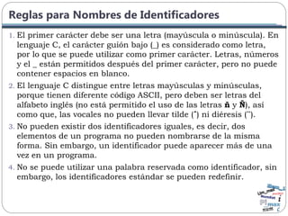 Reglas para Nombres de Identificadores
1. El primer carácter debe ser una letra (mayúscula o minúscula). En
lenguaje C, el carácter guión bajo (_) es considerado como letra,
por lo que se puede utilizar como primer carácter. Letras, números
y el _ están permitidos después del primer carácter, pero no puede
contener espacios en blanco.
2. El lenguaje C distingue entre letras mayúsculas y minúsculas,
porque tienen diferente código ASCII, pero deben ser letras del
alfabeto inglés (no está permitido el uso de las letras ñ y Ñ), así
como que, las vocales no pueden llevar tilde (´) ni diéresis (¨).
3. No pueden existir dos identificadores iguales, es decir, dos
elementos de un programa no pueden nombrarse de la misma
forma. Sin embargo, un identificador puede aparecer más de una
vez en un programa.
4. No se puede utilizar una palabra reservada como identificador, sin
embargo, los identificadores estándar se pueden redefinir.
 