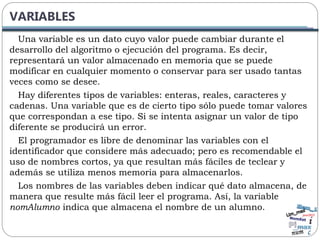 VARIABLES
Una variable es un dato cuyo valor puede cambiar durante el
desarrollo del algoritmo o ejecución del programa. Es decir,
representará un valor almacenado en memoria que se puede
modificar en cualquier momento o conservar para ser usado tantas
veces como se desee.
Hay diferentes tipos de variables: enteras, reales, caracteres y
cadenas. Una variable que es de cierto tipo sólo puede tomar valores
que correspondan a ese tipo. Si se intenta asignar un valor de tipo
diferente se producirá un error.
El programador es libre de denominar las variables con el
identificador que considere más adecuado; pero es recomendable el
uso de nombres cortos, ya que resultan más fáciles de teclear y
además se utiliza menos memoria para almacenarlos.
Los nombres de las variables deben indicar qué dato almacena, de
manera que resulte más fácil leer el programa. Así, la variable
nomAlumno indica que almacena el nombre de un alumno.
 