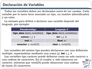 Declaración de Variables
Todas las variables deben ser declaradas antes de ser usadas. Cada
variable por lo tanto tiene asociado un tipo, un nombre (identificador)
y un valor.
La sintaxis para definir o declarar una variable depende del
lenguaje, por ejemplo:
Pseudocódigo Lenguaje C
tipo_dato ident_variable(s) tipo_dato ident_variable(s);
entero i, j, k int i, j, k;
real si float si;
caracter s, nom[25] char s, nom[25];
Las variables del mismo tipo pueden declararse con una definición
múltiple, separándolas mediante una coma (,): int i, j, k
Las variables tipo carácter puede definirse como un solo carácter o
una cadena de caracteres. En el cuadro s, sólo almacena un
carácter, mientras que nom[25] puede almacenar una cadena
de hasta 25 caracteres.
 