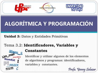 Unidad 3: Datos y Entidades Primitivas
Tema 3.2: Identificadores, Variables y
Constantes
Identificar y utilizar algunos de los elementos
de algoritmos y programas: identificadores,
variables y constantes.
ALGORÍTMICA Y PROGRAMACIÓN
Profa. Yenny Salazar
 