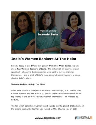 wwww.digitalerra.com
India’s Women Bankers At The Helm
Friends, today in our 6th
and last part of Women’s Week Series, we talk
about Top Women Bankers of India. This influential list inspires all and
specifically all aspiring businesswomen who want to leave a mark for
themselves. Here is a list of India’s most powerful women bankers, who are
shaping India’s future.
Women Bankers Ruling The Chart
State Bank of India's chairperson Arundhati Bhattacharya, ICICI Bank's chief
Chanda Kochhar and Axis Bank CEO Shikha Sharma have been ranked in the
top twenty of the '50 Most Powerful Women International' list released by
Fortune.
The list, which considered women based outside the US, placed Bhattacharya at
the second spot while Kochhar was ranked at fifth. Sharma was on 19th
 