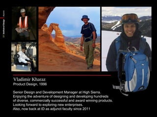 Alumni




         Vladimir Kharaz
         Product Design, 1996

         Senior Design and Development Manager at High Sierra.
         Enjoying the adventure of designing and developing hundreds
         of diverse, commercially successful and award winning products.
         Looking forward to exploring new enterprises.
         Also, now back at ID as adjunct faculty since 2011
 