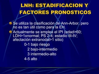 LNH: ESTADIFICACION Y  FACTORES PRONOSTICOS Se utiliza la clasificación de Ann-Arbor, pero no es tan útil como para la EH. Actualmente se emplea el IPI (edad>60; LDH>1xnormal; PS 2-4; estadio III-IV; afectación extranodal>1 sitio) 0-1 bajo riesgo 2 bajo-intermedio 3 intermedio-alto 4-5 alto 