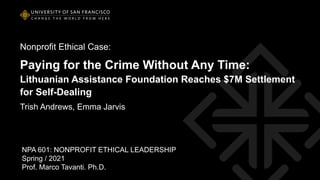 Nonprofit Ethical Case:
Paying for the Crime Without Any Time:
Lithuanian Assistance Foundation Reaches $7M Settlement
for Self-Dealing
Trish Andrews, Emma Jarvis
NPA 601: NONPROFIT ETHICAL LEADERSHIP
Spring / 2021
Prof. Marco Tavanti. Ph.D.
 