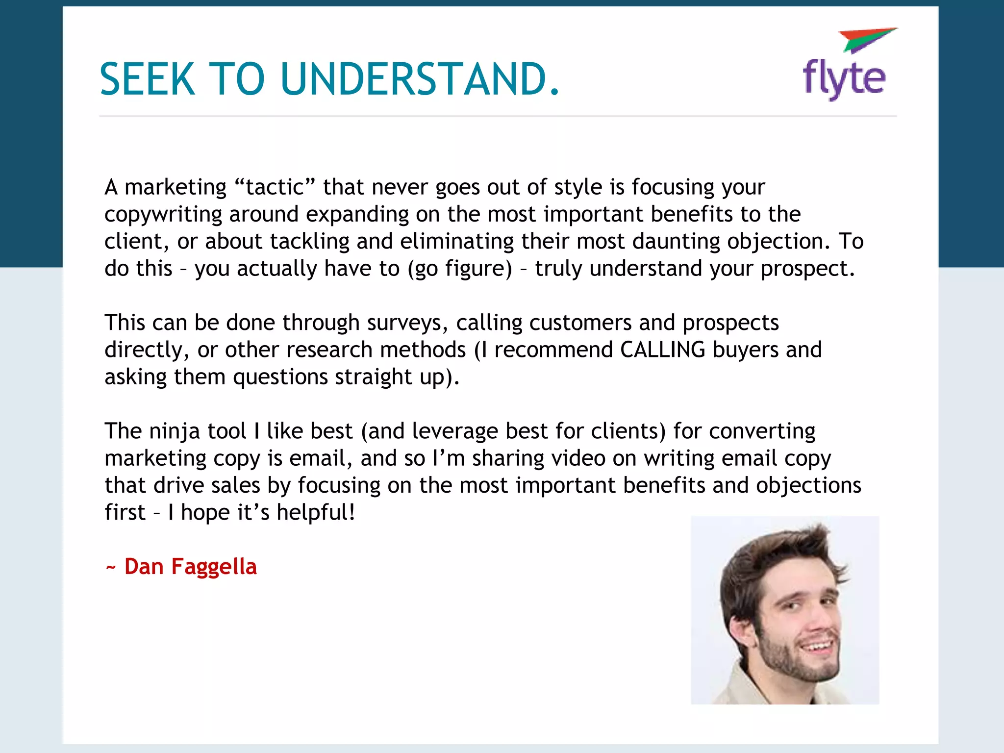SEEK TO UNDERSTAND. 
A marketing “tactic” that never goes out of style is focusing your 
copywriting around expanding on the most important benefits to the 
client, or about tackling and eliminating their most daunting objection. To 
do this – you actually have to (go figure) – truly understand your prospect. 
This can be done through surveys, calling customers and prospects 
directly, or other research methods (I recommend CALLING buyers and 
asking them questions straight up). 
The ninja tool I like best (and leverage best for clients) for converting 
marketing copy is email, and so I’m sharing video on writing email copy 
that drive sales by focusing on the most important benefits and objections 
first – I hope it’s helpful! 
~ Dan Faggella 
 