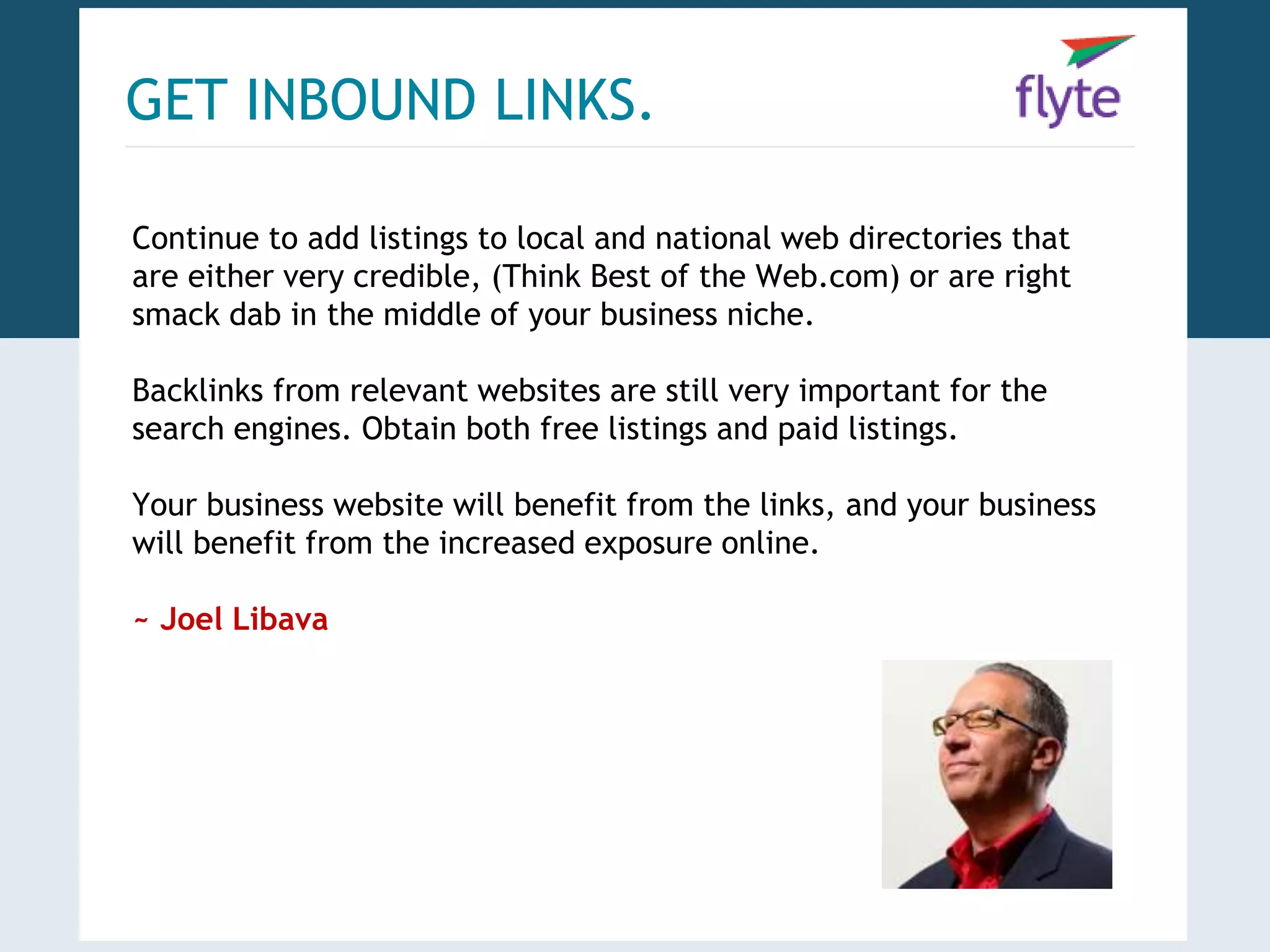 GET INBOUND LINKS. 
Continue to add listings to local and national web directories that 
are either very credible, (Think Best of the Web.com) or are right 
smack dab in the middle of your business niche. 
Backlinks from relevant websites are still very important for the 
search engines. Obtain both free listings and paid listings. 
Your business website will benefit from the links, and your business 
will benefit from the increased exposure online. 
~ Joel Libava 
 