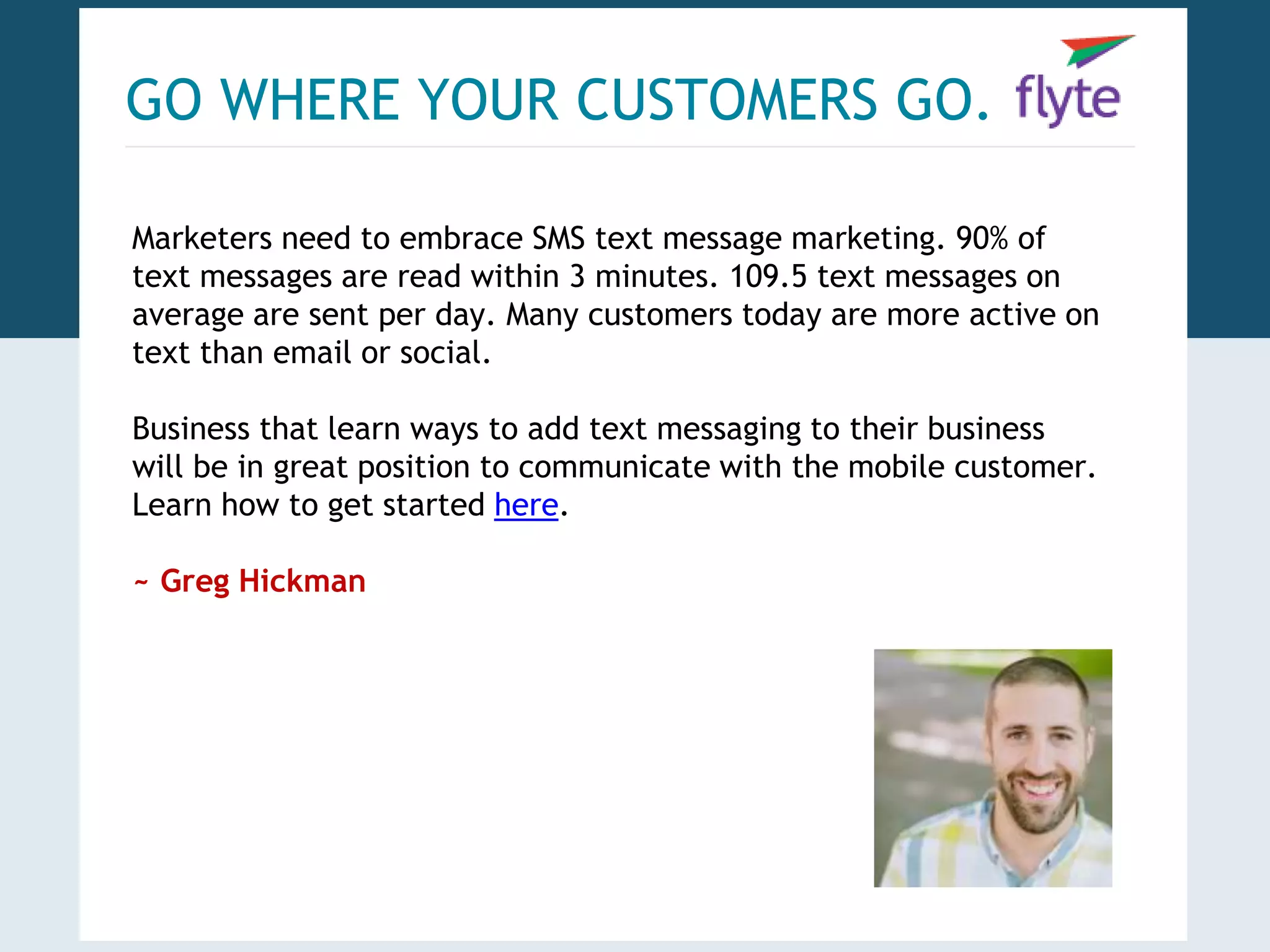 GO WHERE YOUR CUSTOMERS GO. 
Marketers need to embrace SMS text message marketing. 90% of 
text messages are read within 3 minutes. 109.5 text messages on 
average are sent per day. Many customers today are more active on 
text than email or social. 
Business that learn ways to add text messaging to their business 
will be in great position to communicate with the mobile customer. 
Learn how to get started here. 
~ Greg Hickman 
 