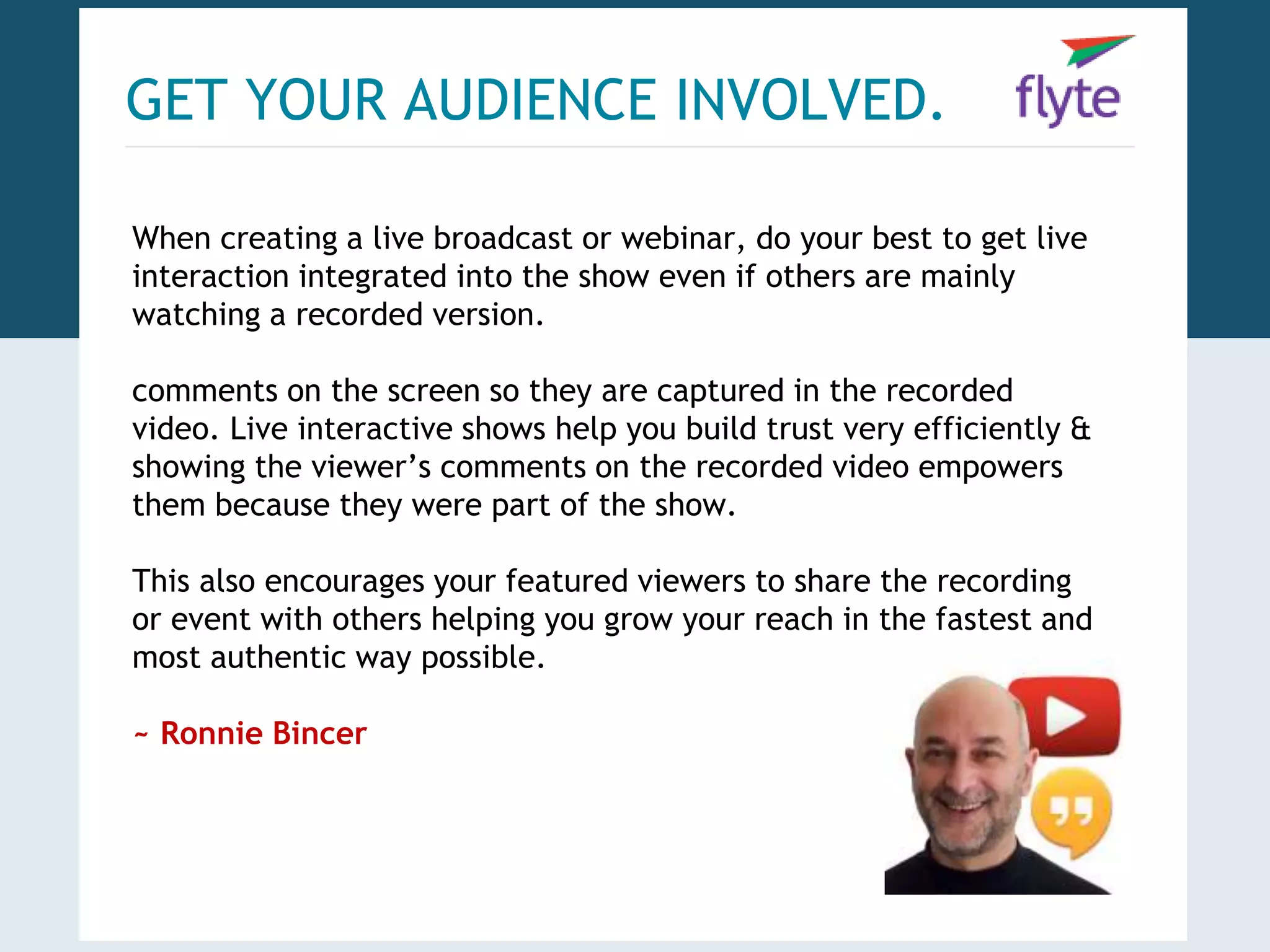 GET YOUR AUDIENCE INVOLVED. 
When creating a live broadcast or webinar, do your best to get live 
interaction integrated into the show even if others are mainly 
watching a recorded version. 
comments on the screen so they are captured in the recorded 
video. Live interactive shows help you build trust very efficiently & 
showing the viewer’s comments on the recorded video empowers 
them because they were part of the show. 
This also encourages your featured viewers to share the recording 
or event with others helping you grow your reach in the fastest and 
most authentic way possible. 
~ Ronnie Bincer 
 