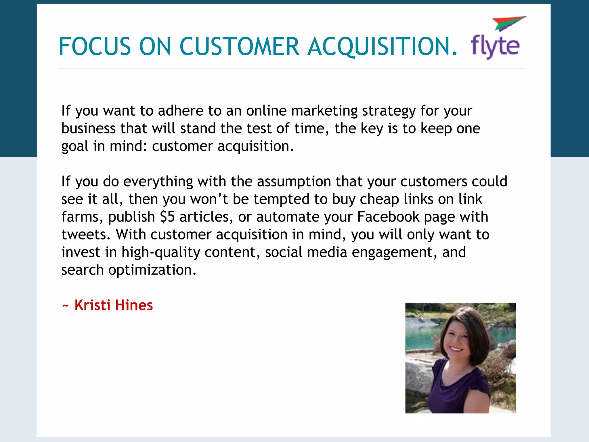 FOCUS ON CUSTOMER ACQUISITION. 
If you want to adhere to an online marketing strategy for your 
business that will stand the test of time, the key is to keep one 
goal in mind: customer acquisition. 
If you do everything with the assumption that your customers could 
see it all, then you won’t be tempted to buy cheap links on link 
farms, publish $5 articles, or automate your Facebook page with 
tweets. With customer acquisition in mind, you will only want to 
invest in high-quality content, social media engagement, and 
search optimization. 
~ Kristi Hines 
 