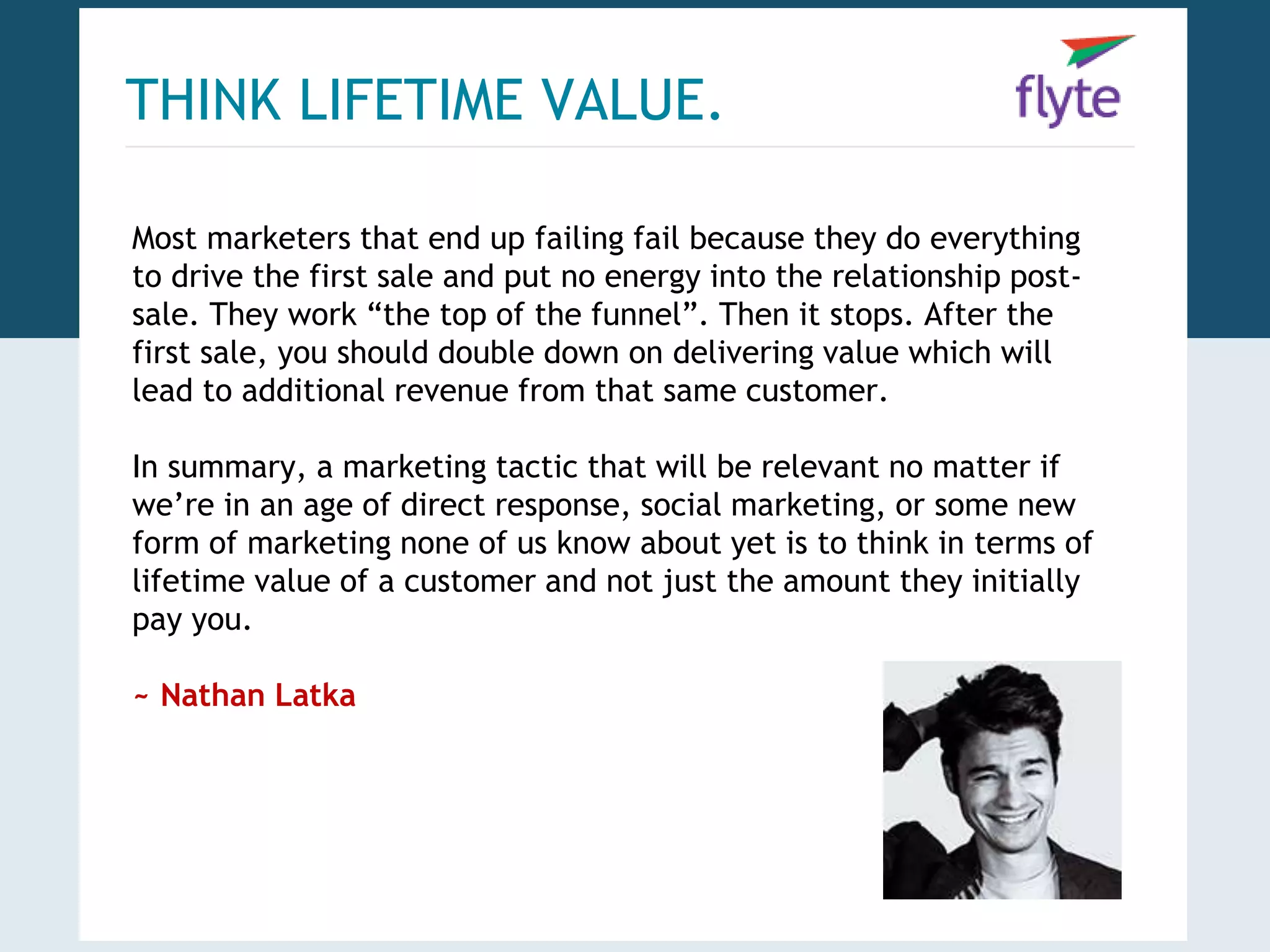 THINK LIFETIME VALUE. 
Most marketers that end up failing fail because they do everything 
to drive the first sale and put no energy into the relationship post-sale. 
They work “the top of the funnel”. Then it stops. After the 
first sale, you should double down on delivering value which will 
lead to additional revenue from that same customer. 
In summary, a marketing tactic that will be relevant no matter if 
we’re in an age of direct response, social marketing, or some new 
form of marketing none of us know about yet is to think in terms of 
lifetime value of a customer and not just the amount they initially 
pay you. 
~ Nathan Latka 
 
