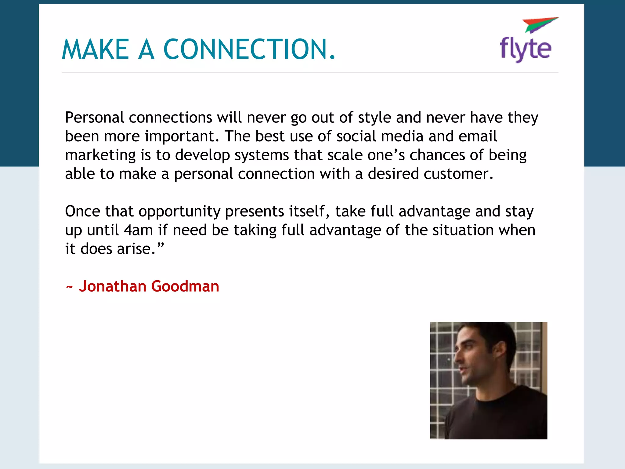 MAKE A CONNECTION. 
Personal connections will never go out of style and never have they 
been more important. The best use of social media and email 
marketing is to develop systems that scale one’s chances of being 
able to make a personal connection with a desired customer. 
Once that opportunity presents itself, take full advantage and stay 
up until 4am if need be taking full advantage of the situation when 
it does arise.” 
~ Jonathan Goodman 
 