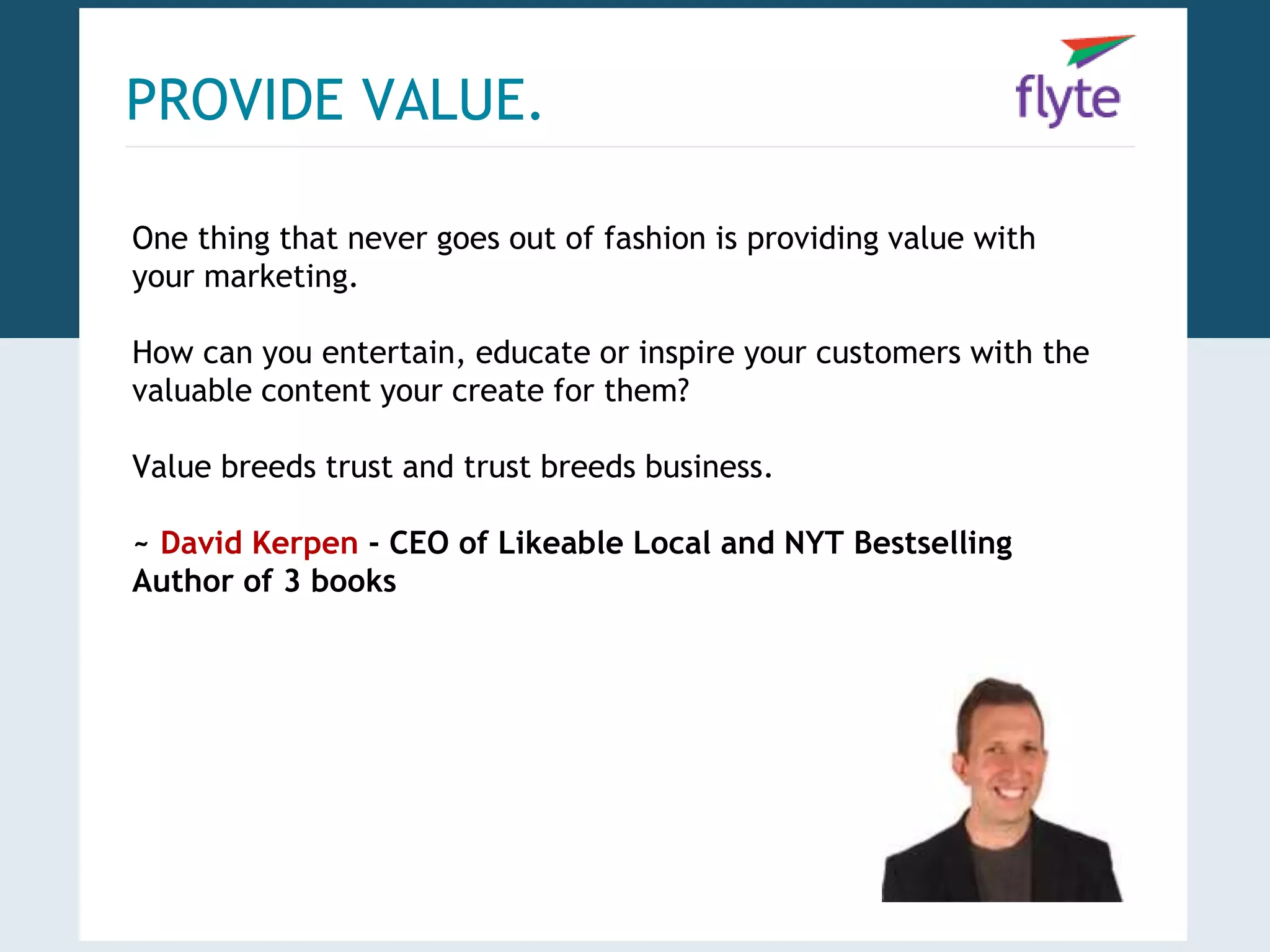 PROVIDE VALUE. 
One thing that never goes out of fashion is providing value with 
your marketing. 
How can you entertain, educate or inspire your customers with the 
valuable content your create for them? 
Value breeds trust and trust breeds business. 
~ David Kerpen - CEO of Likeable Local and NYT Bestselling 
Author of 3 books 
 