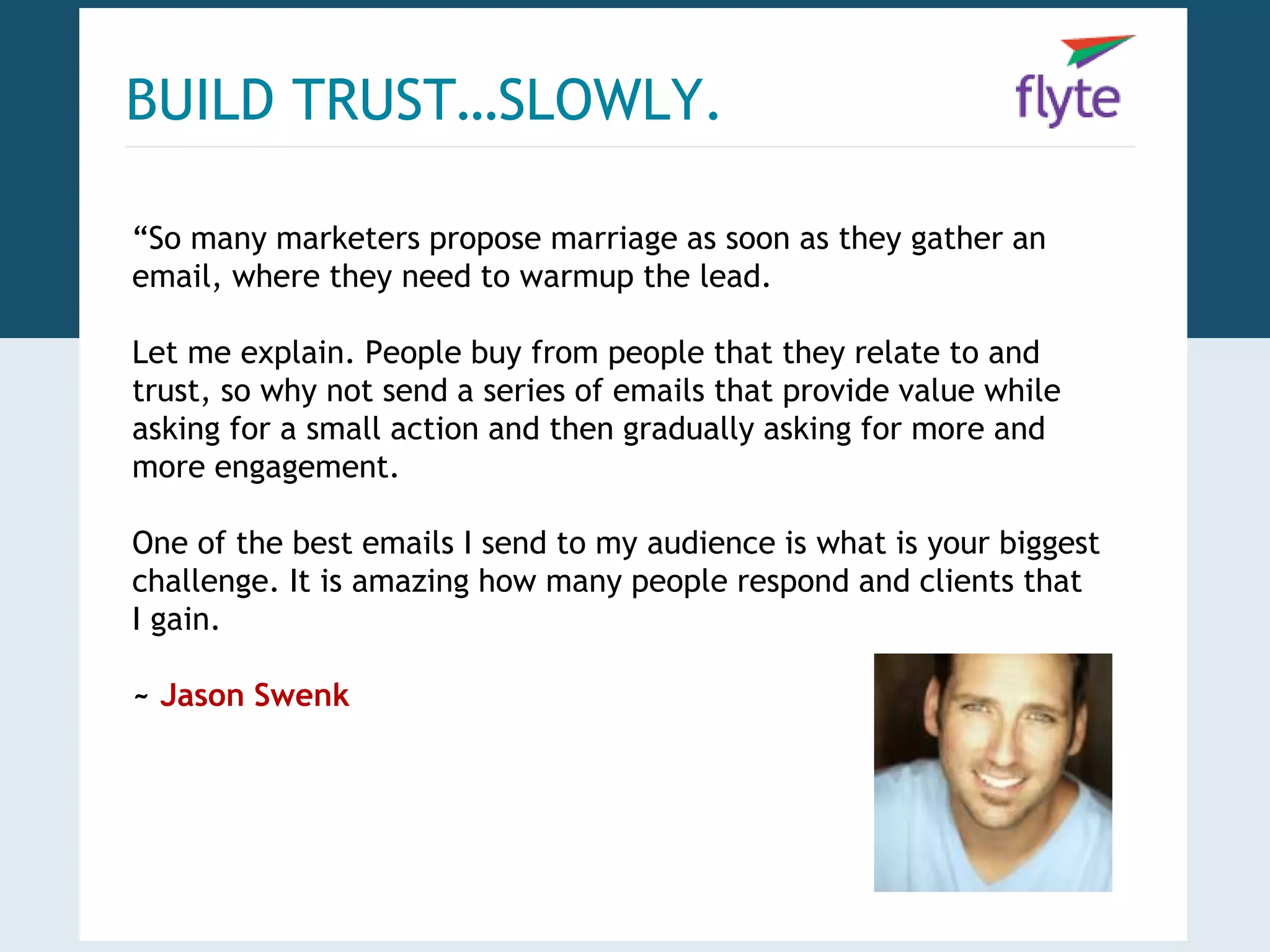 BUILD TRUST…SLOWLY. 
“So many marketers propose marriage as soon as they gather an 
email, where they need to warmup the lead. 
Let me explain. People buy from people that they relate to and 
trust, so why not send a series of emails that provide value while 
asking for a small action and then gradually asking for more and 
more engagement. 
One of the best emails I send to my audience is what is your biggest 
challenge. It is amazing how many people respond and clients that 
I gain. 
~ Jason Swenk 
 