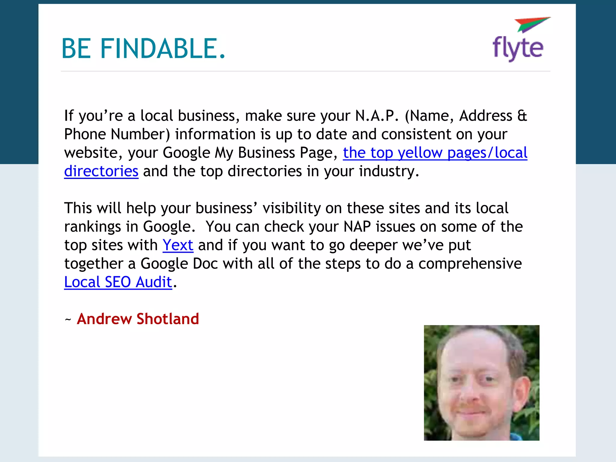 BE FINDABLE. 
If you’re a local business, make sure your N.A.P. (Name, Address & 
Phone Number) information is up to date and consistent on your 
website, your Google My Business Page, the top yellow pages/local 
directories and the top directories in your industry. 
This will help your business’ visibility on these sites and its local 
rankings in Google. You can check your NAP issues on some of the 
top sites with Yext and if you want to go deeper we’ve put 
together a Google Doc with all of the steps to do a comprehensive 
Local SEO Audit. 
~ Andrew Shotland 
 