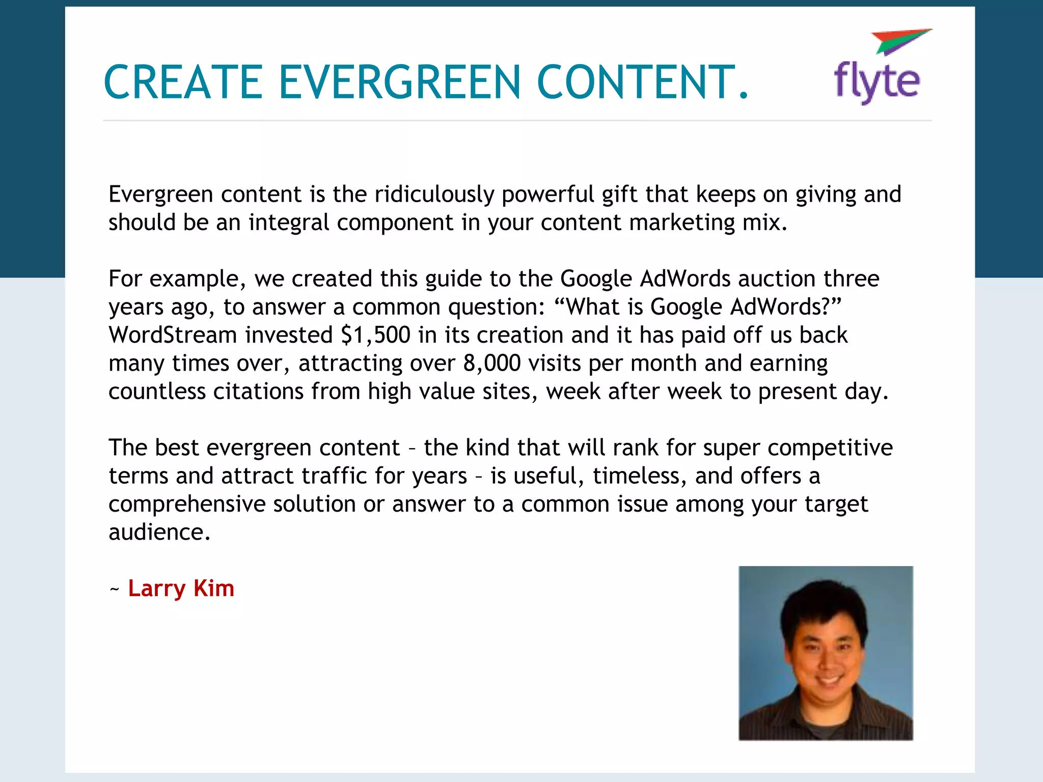 CREATE EVERGREEN CONTENT. 
Evergreen content is the ridiculously powerful gift that keeps on giving and 
should be an integral component in your content marketing mix. 
For example, we created this guide to the Google AdWords auction three 
years ago, to answer a common question: “What is Google AdWords?” 
WordStream invested $1,500 in its creation and it has paid off us back 
many times over, attracting over 8,000 visits per month and earning 
countless citations from high value sites, week after week to present day. 
The best evergreen content – the kind that will rank for super competitive 
terms and attract traffic for years – is useful, timeless, and offers a 
comprehensive solution or answer to a common issue among your target 
audience. 
~ Larry Kim 
 