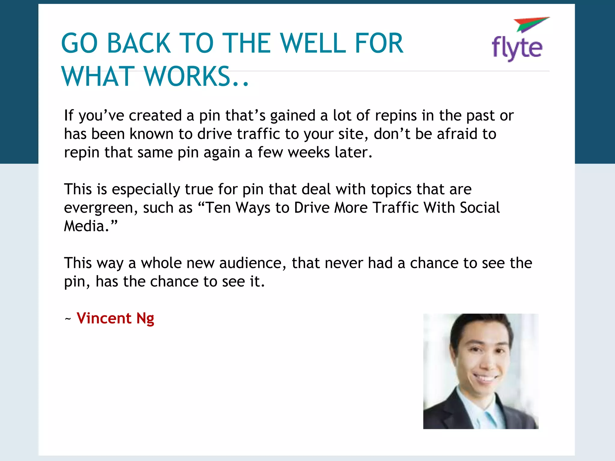 GO BACK TO THE WELL FOR 
WHAT WORKS.. 
If you’ve created a pin that’s gained a lot of repins in the past or 
has been known to drive traffic to your site, don’t be afraid to 
repin that same pin again a few weeks later. 
This is especially true for pin that deal with topics that are 
evergreen, such as “Ten Ways to Drive More Traffic With Social 
Media.” 
This way a whole new audience, that never had a chance to see the 
pin, has the chance to see it. 
~ Vincent Ng 
 