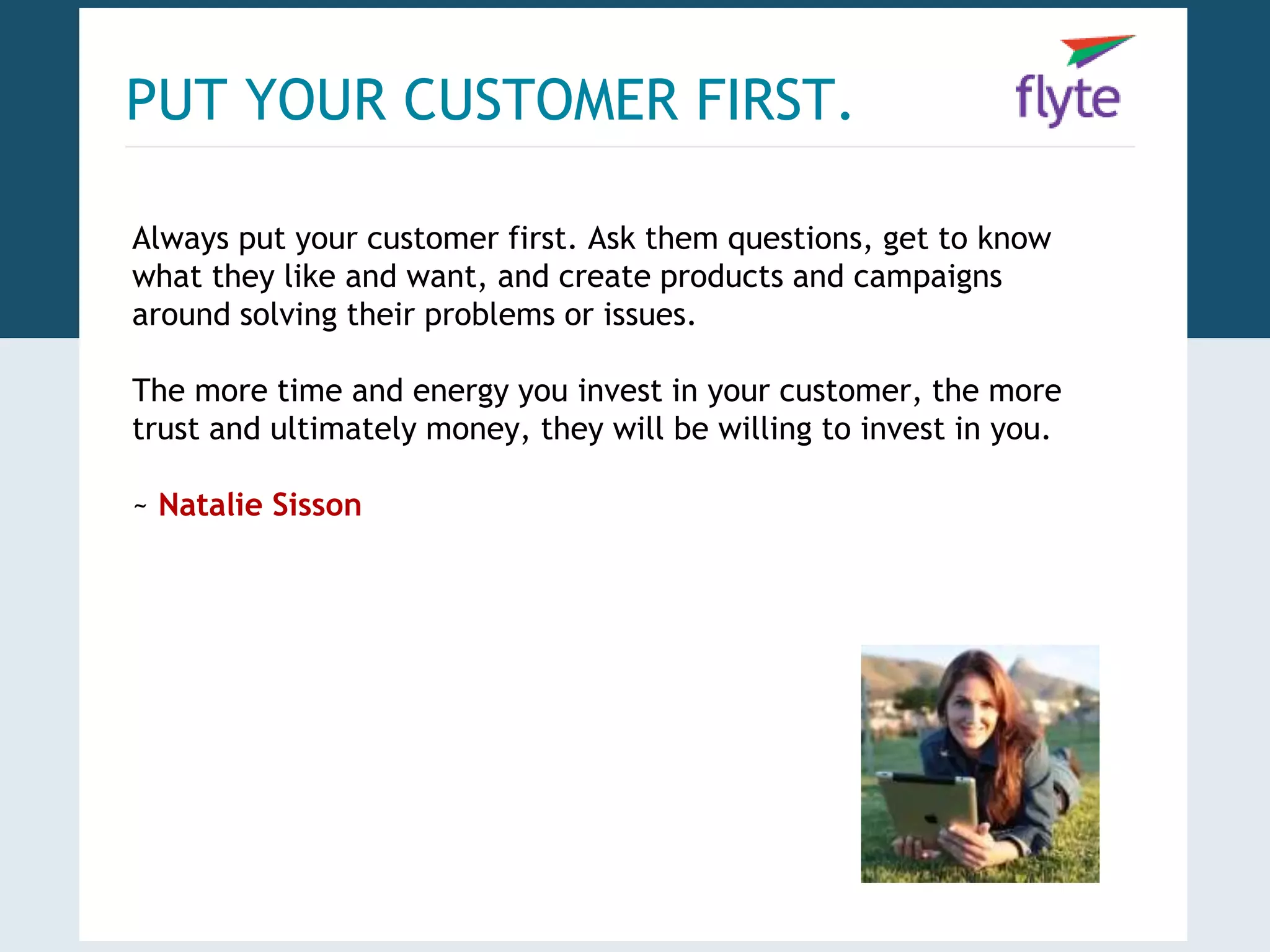 PUT YOUR CUSTOMER FIRST. 
Always put your customer first. Ask them questions, get to know 
what they like and want, and create products and campaigns 
around solving their problems or issues. 
The more time and energy you invest in your customer, the more 
trust and ultimately money, they will be willing to invest in you. 
~ Natalie Sisson 
 