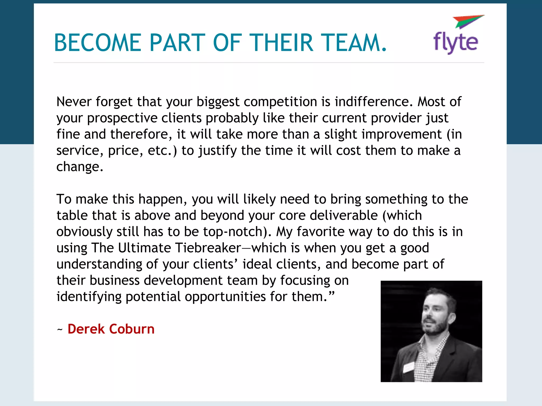 BECOME PART OF THEIR TEAM. 
Never forget that your biggest competition is indifference. Most of 
your prospective clients probably like their current provider just 
fine and therefore, it will take more than a slight improvement (in 
service, price, etc.) to justify the time it will cost them to make a 
change. 
To make this happen, you will likely need to bring something to the 
table that is above and beyond your core deliverable (which 
obviously still has to be top-notch). My favorite way to do this is in 
using The Ultimate Tiebreaker—which is when you get a good 
understanding of your clients’ ideal clients, and become part of 
their business development team by focusing on 
identifying potential opportunities for them.” 
~ Derek Coburn 
 