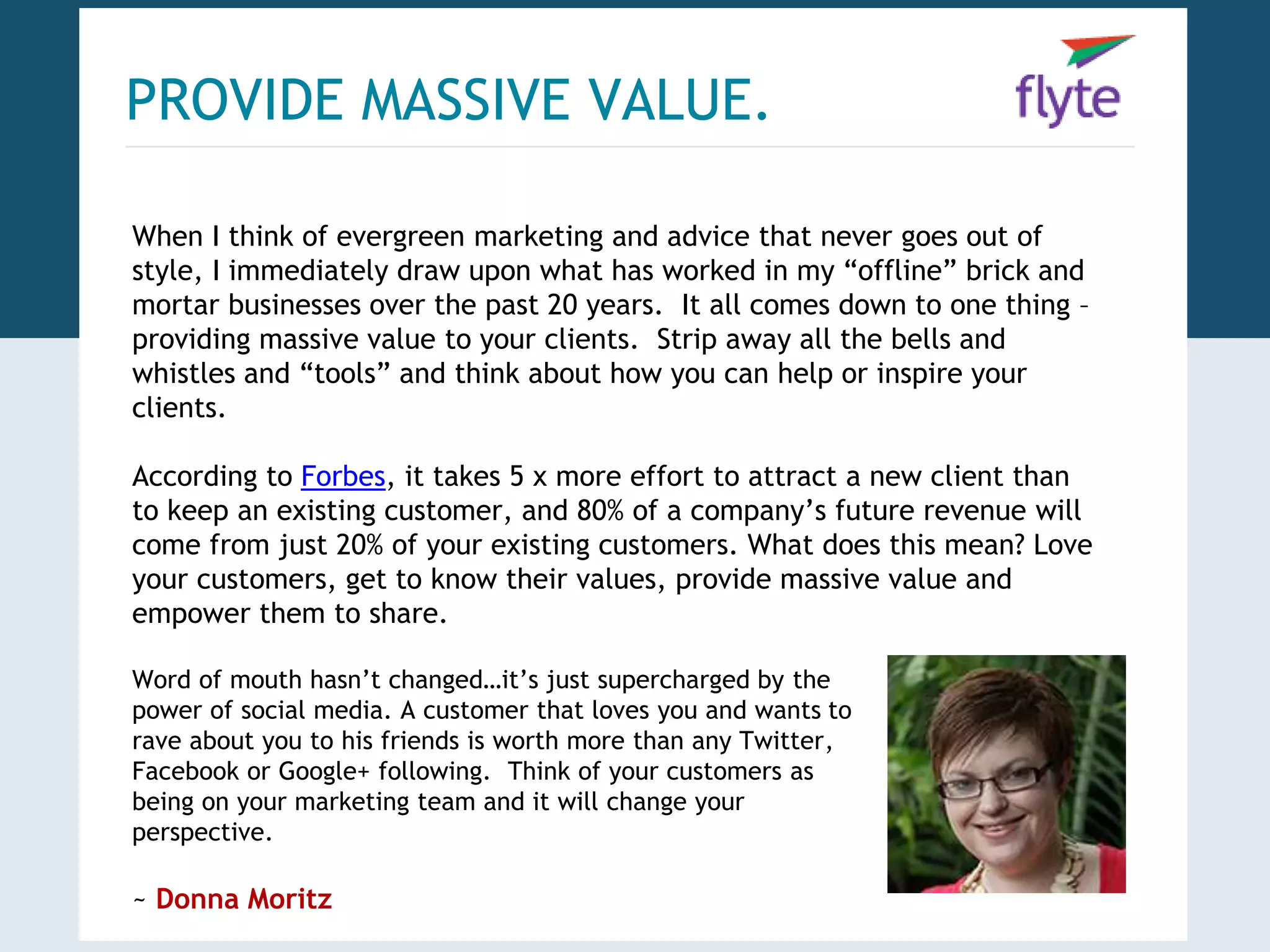 PROVIDE MASSIVE VALUE. 
When I think of evergreen marketing and advice that never goes out of 
style, I immediately draw upon what has worked in my “offline” brick and 
mortar businesses over the past 20 years. It all comes down to one thing – 
providing massive value to your clients. Strip away all the bells and 
whistles and “tools” and think about how you can help or inspire your 
clients. 
According to Forbes, it takes 5 x more effort to attract a new client than 
to keep an existing customer, and 80% of a company’s future revenue will 
come from just 20% of your existing customers. What does this mean? Love 
your customers, get to know their values, provide massive value and 
empower them to share. 
Word of mouth hasn’t changed…it’s just supercharged by the 
power of social media. A customer that loves you and wants to 
rave about you to his friends is worth more than any Twitter, 
Facebook or Google+ following. Think of your customers as 
being on your marketing team and it will change your 
perspective. 
~ Donna Moritz 
 