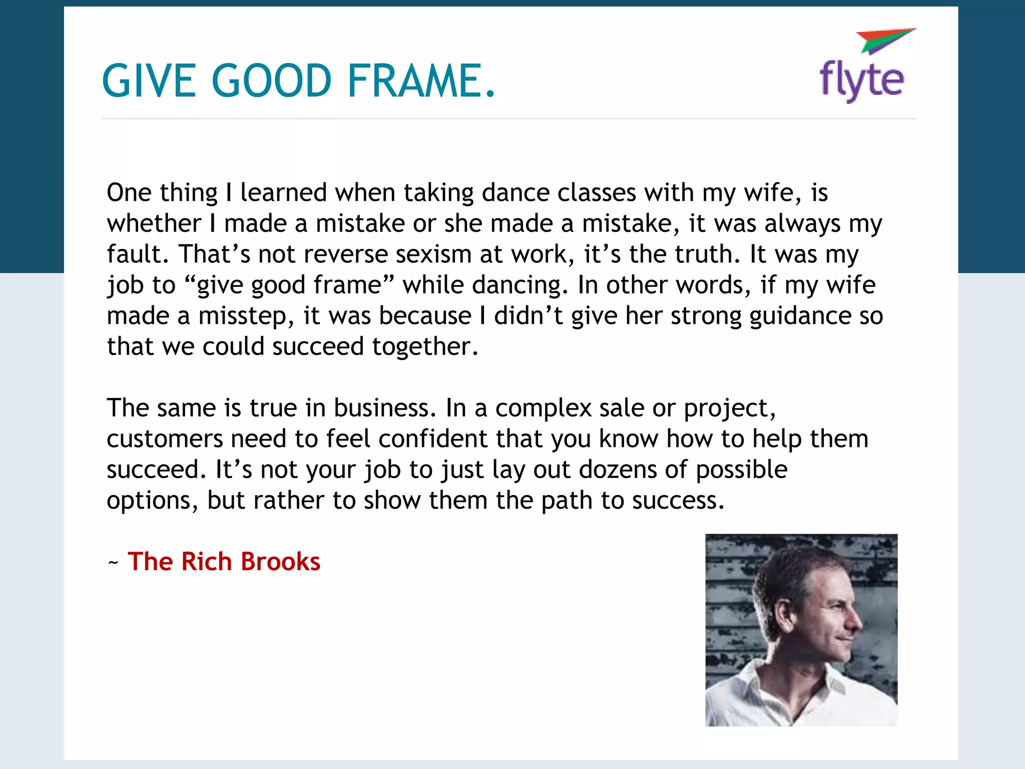 GIVE GOOD FRAME. 
One thing I learned when taking dance classes with my wife, is 
whether I made a mistake or she made a mistake, it was always my 
fault. That’s not reverse sexism at work, it’s the truth. It was my 
job to “give good frame” while dancing. In other words, if my wife 
made a misstep, it was because I didn’t give her strong guidance so 
that we could succeed together. 
The same is true in business. In a complex sale or project, 
customers need to feel confident that you know how to help them 
succeed. It’s not your job to just lay out dozens of possible 
options, but rather to show them the path to success. 
~ The Rich Brooks 
 