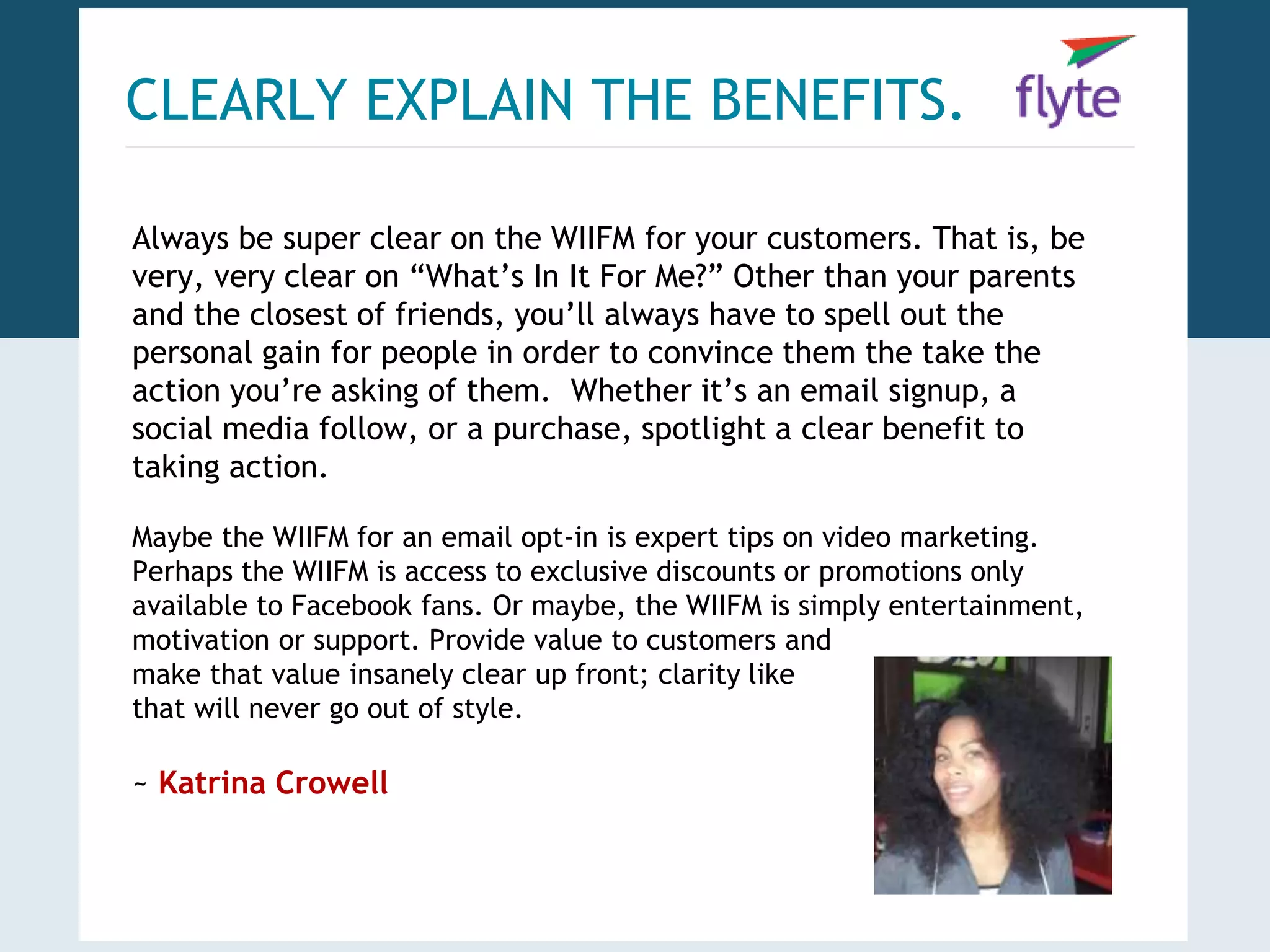 CLEARLY EXPLAIN THE BENEFITS. 
Always be super clear on the WIIFM for your customers. That is, be 
very, very clear on “What’s In It For Me?” Other than your parents 
and the closest of friends, you’ll always have to spell out the 
personal gain for people in order to convince them the take the 
action you’re asking of them. Whether it’s an email signup, a 
social media follow, or a purchase, spotlight a clear benefit to 
taking action. 
Maybe the WIIFM for an email opt-in is expert tips on video marketing. 
Perhaps the WIIFM is access to exclusive discounts or promotions only 
available to Facebook fans. Or maybe, the WIIFM is simply entertainment, 
motivation or support. Provide value to customers and 
make that value insanely clear up front; clarity like 
that will never go out of style. 
~ Katrina Crowell 
 
