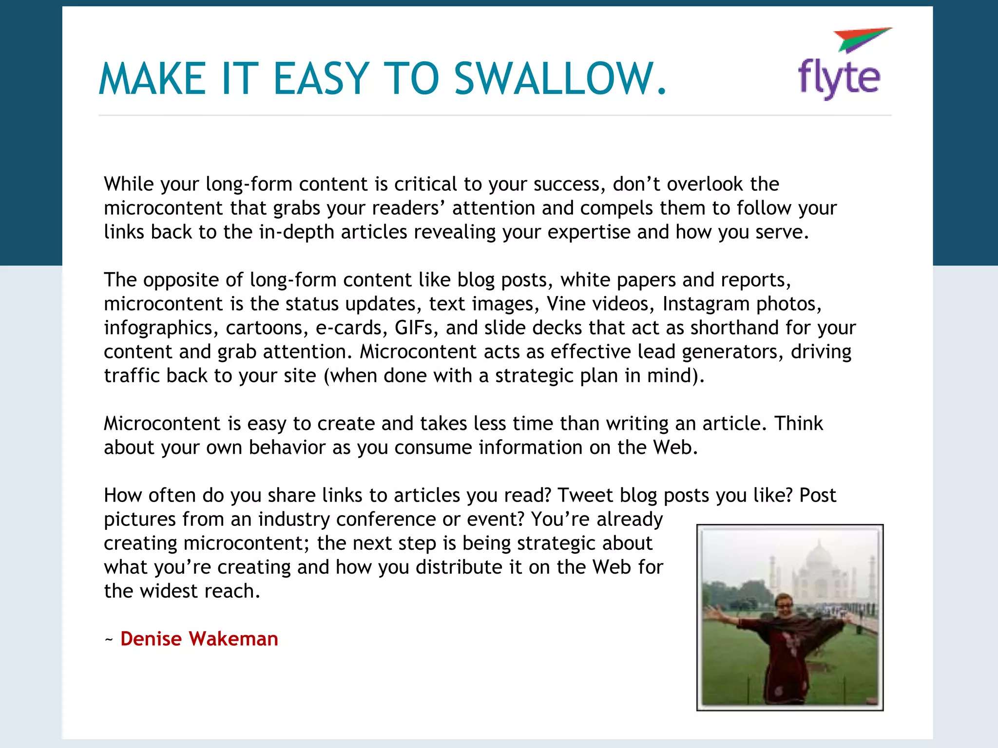MAKE IT EASY TO SWALLOW. 
While your long-form content is critical to your success, don’t overlook the 
microcontent that grabs your readers’ attention and compels them to follow your 
links back to the in-depth articles revealing your expertise and how you serve. 
The opposite of long-form content like blog posts, white papers and reports, 
microcontent is the status updates, text images, Vine videos, Instagram photos, 
infographics, cartoons, e-cards, GIFs, and slide decks that act as shorthand for your 
content and grab attention. Microcontent acts as effective lead generators, driving 
traffic back to your site (when done with a strategic plan in mind). 
Microcontent is easy to create and takes less time than writing an article. Think 
about your own behavior as you consume information on the Web. 
How often do you share links to articles you read? Tweet blog posts you like? Post 
pictures from an industry conference or event? You’re already 
creating microcontent; the next step is being strategic about 
what you’re creating and how you distribute it on the Web for 
the widest reach. 
~ Denise Wakeman 
 