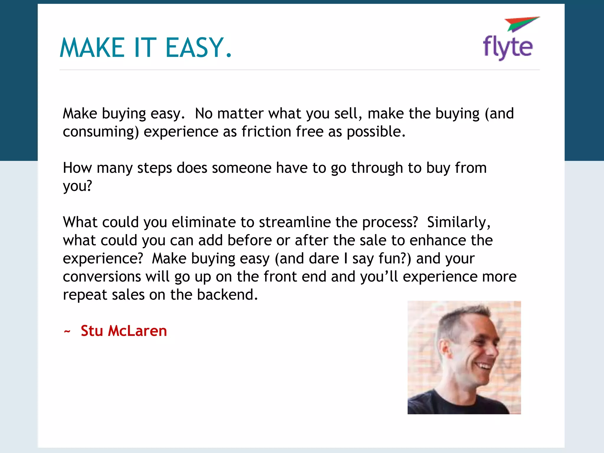 MAKE IT EASY. 
Make buying easy. No matter what you sell, make the buying (and 
consuming) experience as friction free as possible. 
How many steps does someone have to go through to buy from 
you? 
What could you eliminate to streamline the process? Similarly, 
what could you can add before or after the sale to enhance the 
experience? Make buying easy (and dare I say fun?) and your 
conversions will go up on the front end and you’ll experience more 
repeat sales on the backend. 
~ Stu McLaren 
 