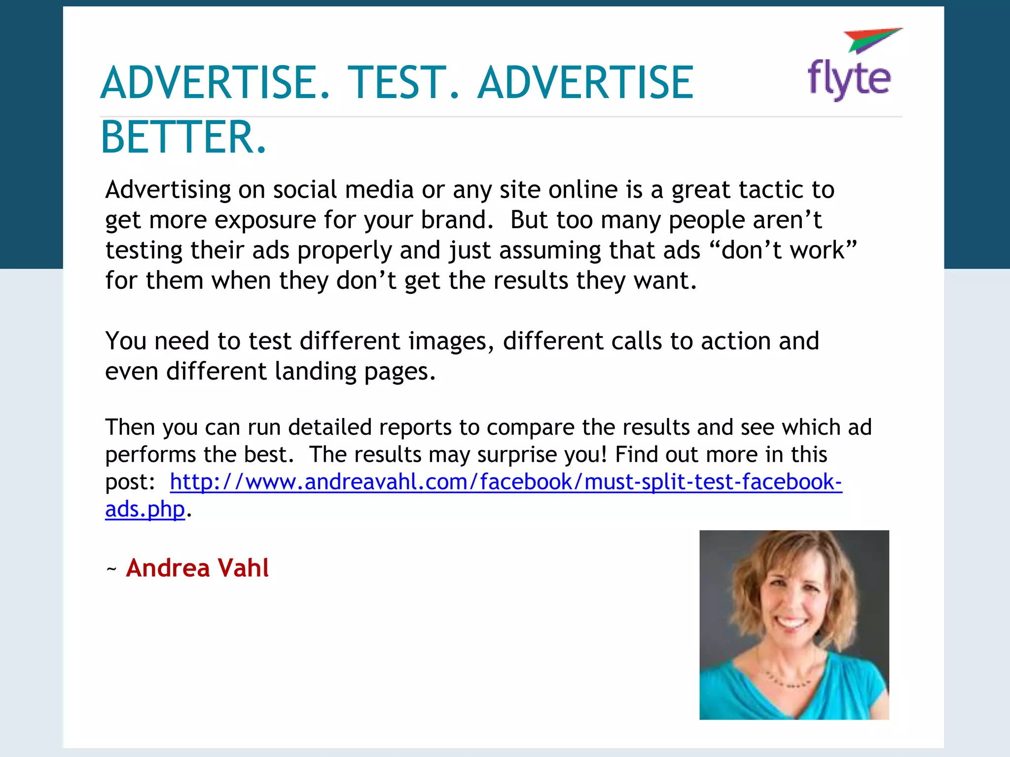 ADVERTISE. TEST. ADVERTISE 
BETTER. 
Advertising on social media or any site online is a great tactic to 
get more exposure for your brand. But too many people aren’t 
testing their ads properly and just assuming that ads “don’t work” 
for them when they don’t get the results they want. 
You need to test different images, different calls to action and 
even different landing pages. 
Then you can run detailed reports to compare the results and see which ad 
performs the best. The results may surprise you! Find out more in this 
post: http://www.andreavahl.com/facebook/must-split-test-facebook-ads. 
php. 
~ Andrea Vahl 
 
