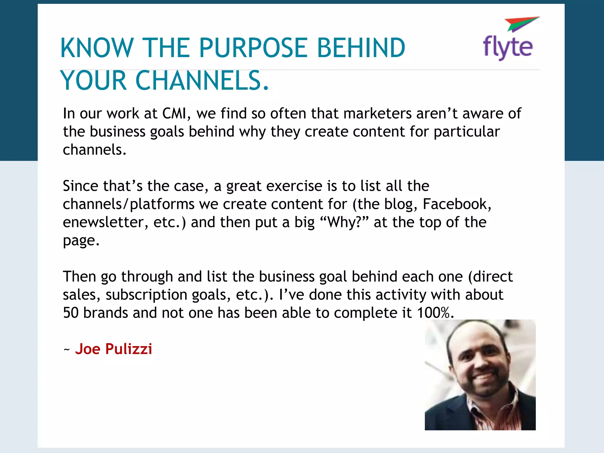 KNOW THE PURPOSE BEHIND 
YOUR CHANNELS. 
In our work at CMI, we find so often that marketers aren’t aware of 
the business goals behind why they create content for particular 
channels. 
Since that’s the case, a great exercise is to list all the 
channels/platforms we create content for (the blog, Facebook, 
enewsletter, etc.) and then put a big “Why?” at the top of the 
page. 
Then go through and list the business goal behind each one (direct 
sales, subscription goals, etc.). I’ve done this activity with about 
50 brands and not one has been able to complete it 100%. 
~ Joe Pulizzi 
 