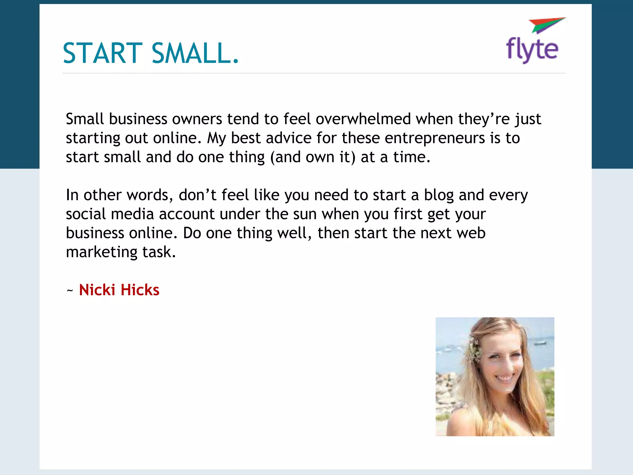 START SMALL. 
Small business owners tend to feel overwhelmed when they’re just 
starting out online. My best advice for these entrepreneurs is to 
start small and do one thing (and own it) at a time. 
In other words, don’t feel like you need to start a blog and every 
social media account under the sun when you first get your 
business online. Do one thing well, then start the next web 
marketing task. 
~ Nicki Hicks 
 