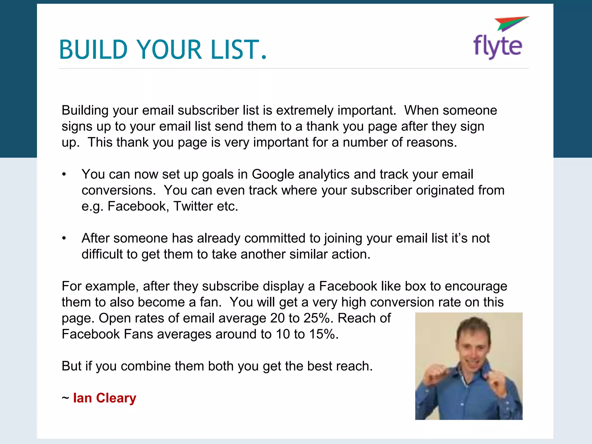 BUILD YOUR LIST. 
Building your email subscriber list is extremely important. When someone 
signs up to your email list send them to a thank you page after they sign 
up. This thank you page is very important for a number of reasons. 
• You can now set up goals in Google analytics and track your email 
conversions. You can even track where your subscriber originated from 
e.g. Facebook, Twitter etc. 
• After someone has already committed to joining your email list it’s not 
difficult to get them to take another similar action. 
For example, after they subscribe display a Facebook like box to encourage 
them to also become a fan. You will get a very high conversion rate on this 
page. Open rates of email average 20 to 25%. Reach of 
Facebook Fans averages around to 10 to 15%. 
But if you combine them both you get the best reach. 
~ Ian Cleary 
 