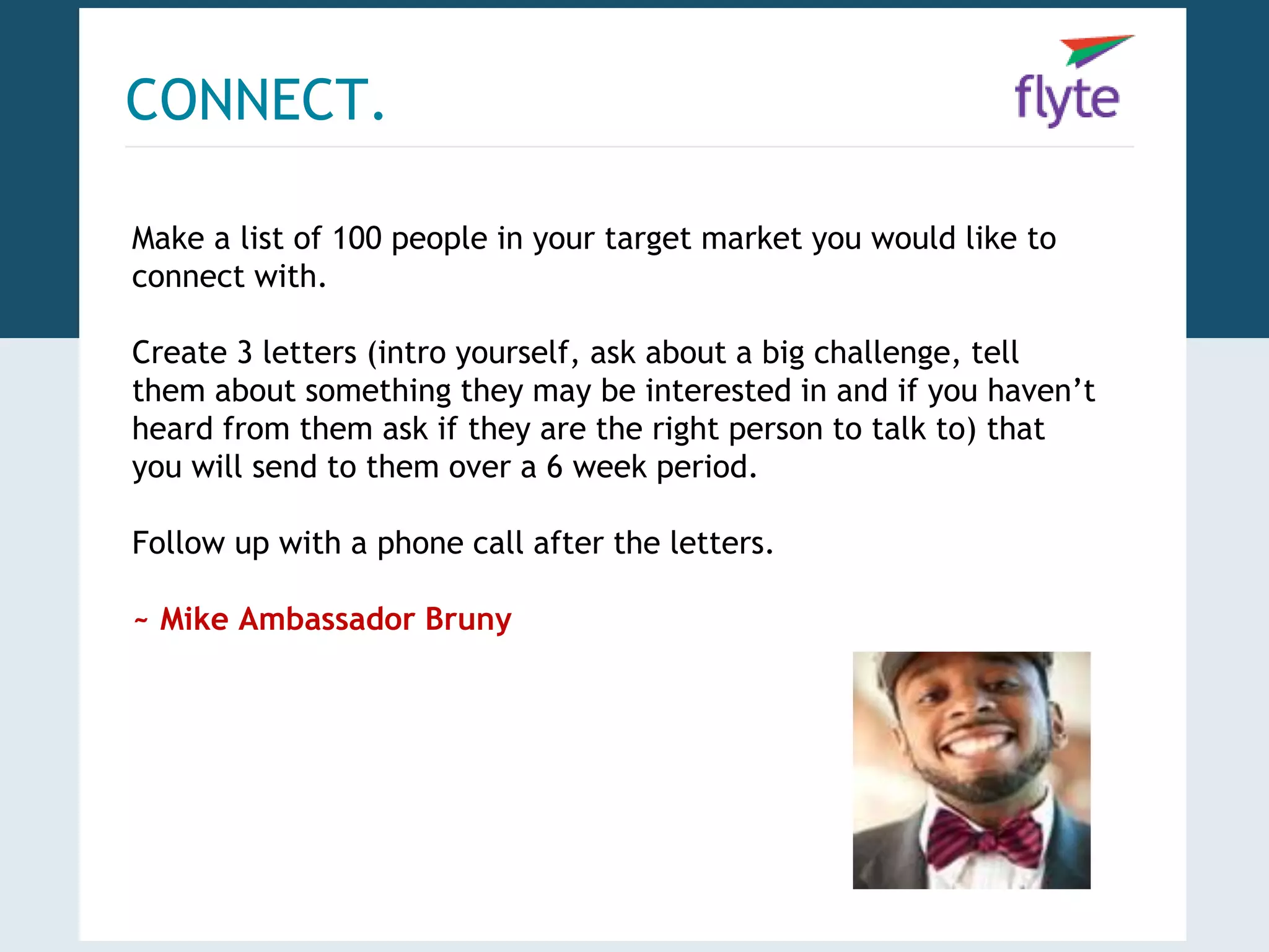 CONNECT. 
Make a list of 100 people in your target market you would like to 
connect with. 
Create 3 letters (intro yourself, ask about a big challenge, tell 
them about something they may be interested in and if you haven’t 
heard from them ask if they are the right person to talk to) that 
you will send to them over a 6 week period. 
Follow up with a phone call after the letters. 
~ Mike Ambassador Bruny 
 