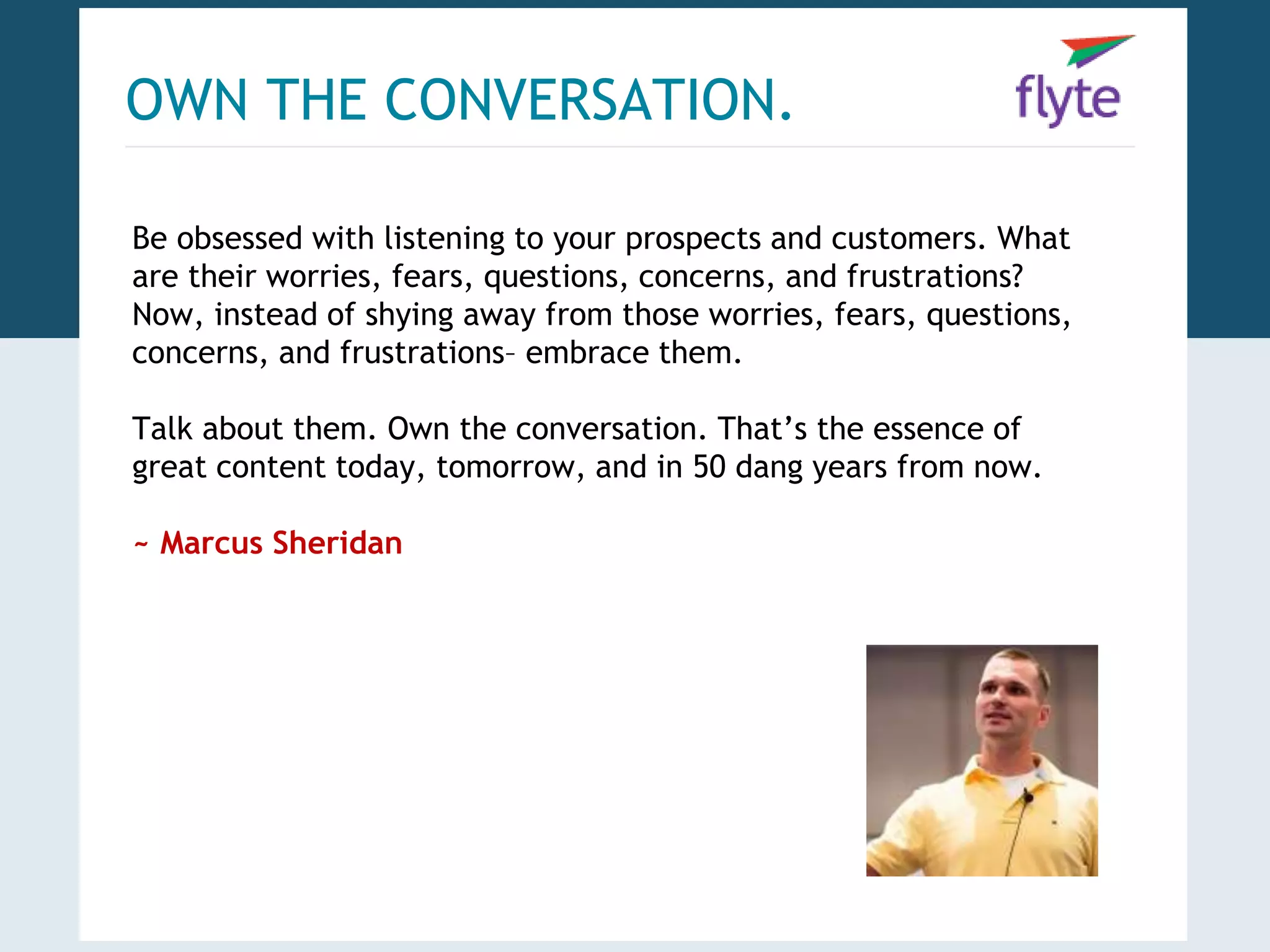 OWN THE CONVERSATION. 
Be obsessed with listening to your prospects and customers. What 
are their worries, fears, questions, concerns, and frustrations? 
Now, instead of shying away from those worries, fears, questions, 
concerns, and frustrations– embrace them. 
Talk about them. Own the conversation. That’s the essence of 
great content today, tomorrow, and in 50 dang years from now. 
~ Marcus Sheridan 
 