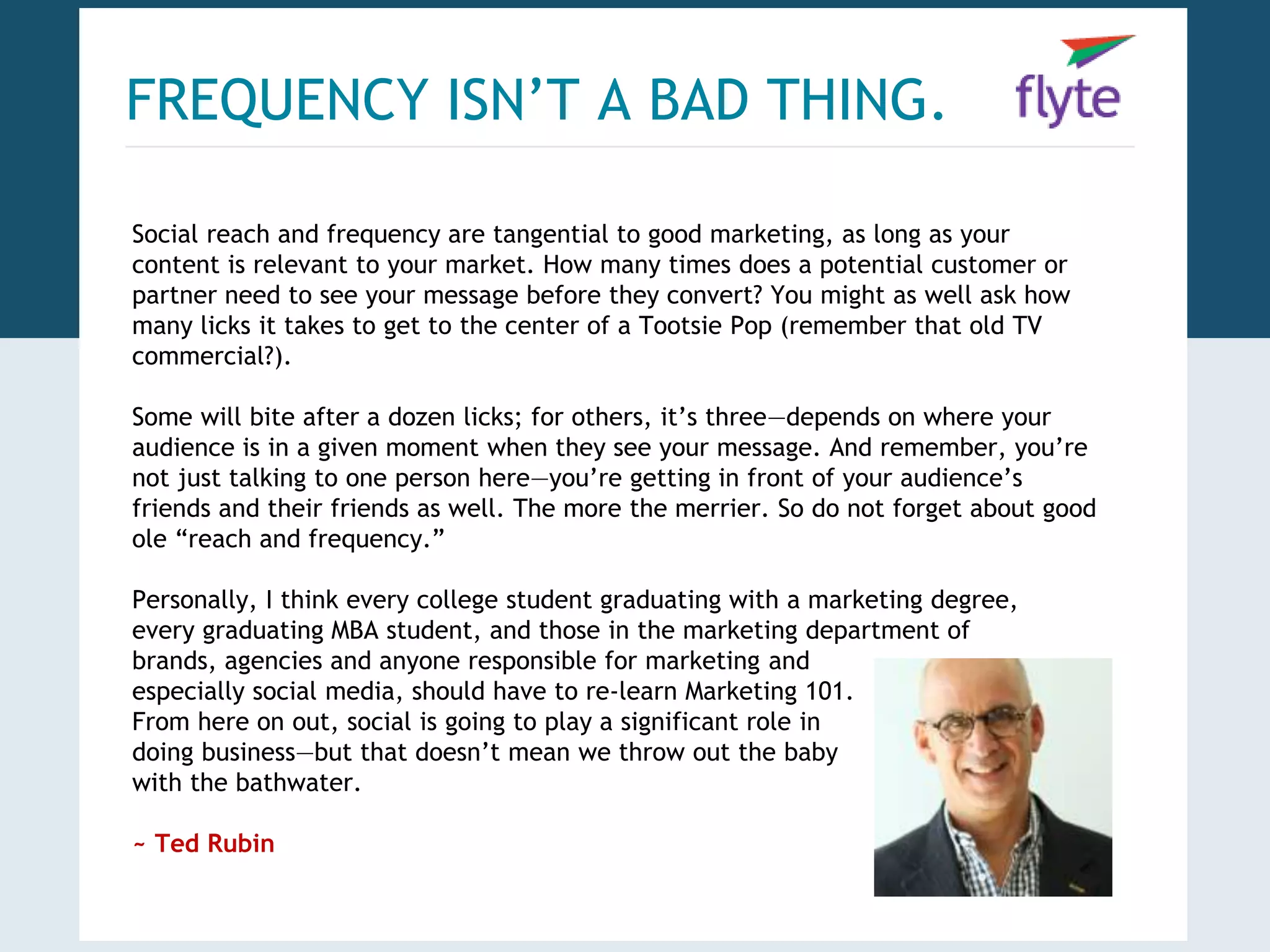 FREQUENCY ISN’T A BAD THING. 
Social reach and frequency are tangential to good marketing, as long as your 
content is relevant to your market. How many times does a potential customer or 
partner need to see your message before they convert? You might as well ask how 
many licks it takes to get to the center of a Tootsie Pop (remember that old TV 
commercial?). 
Some will bite after a dozen licks; for others, it’s three—depends on where your 
audience is in a given moment when they see your message. And remember, you’re 
not just talking to one person here—you’re getting in front of your audience’s 
friends and their friends as well. The more the merrier. So do not forget about good 
ole “reach and frequency.” 
Personally, I think every college student graduating with a marketing degree, 
every graduating MBA student, and those in the marketing department of 
brands, agencies and anyone responsible for marketing and 
especially social media, should have to re-learn Marketing 101. 
From here on out, social is going to play a significant role in 
doing business—but that doesn’t mean we throw out the baby 
with the bathwater. 
~ Ted Rubin 
 