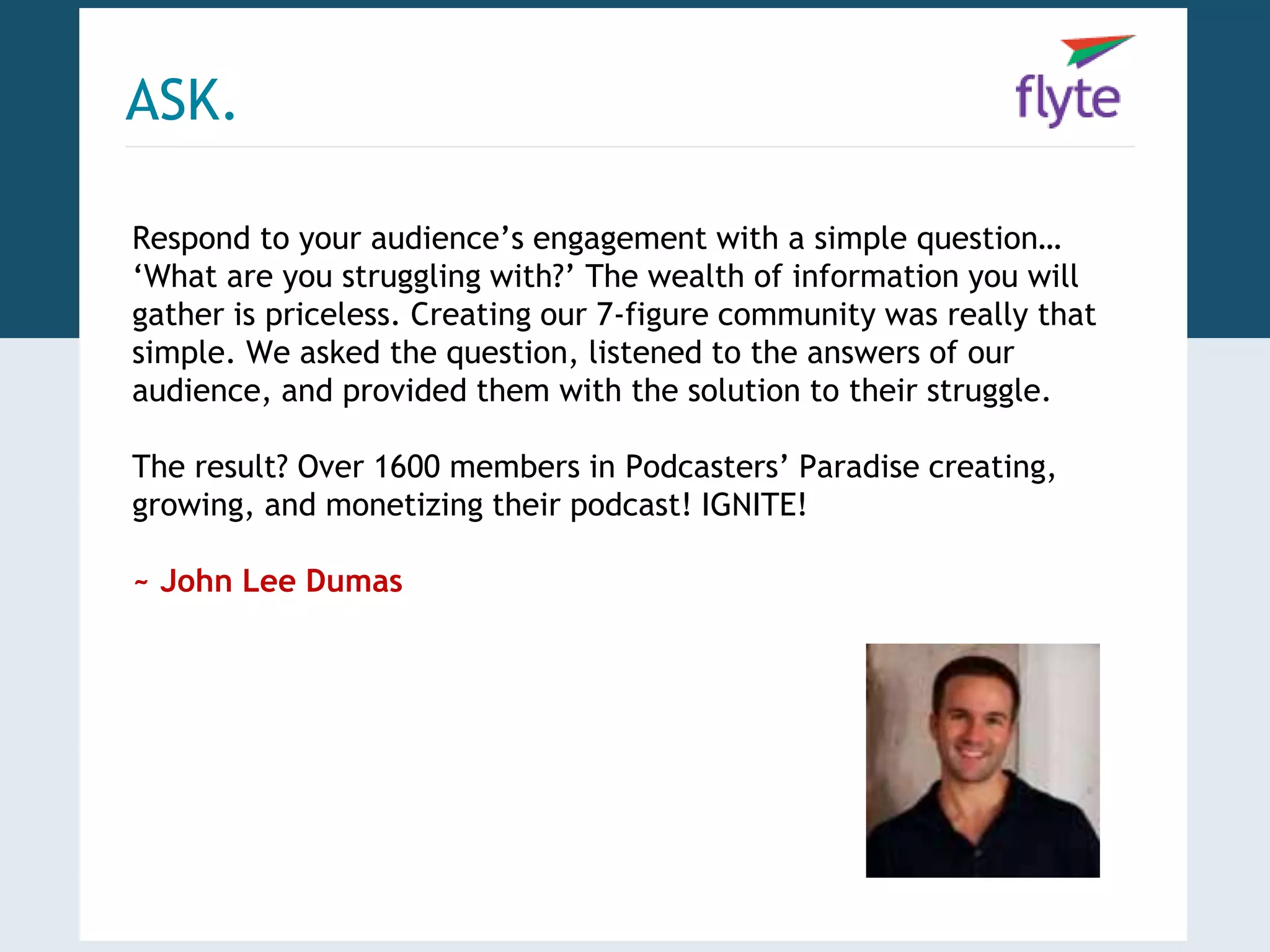 ASK. 
Respond to your audience’s engagement with a simple question… 
‘What are you struggling with?’ The wealth of information you will 
gather is priceless. Creating our 7-figure community was really that 
simple. We asked the question, listened to the answers of our 
audience, and provided them with the solution to their struggle. 
The result? Over 1600 members in Podcasters’ Paradise creating, 
growing, and monetizing their podcast! IGNITE! 
~ John Lee Dumas 
 