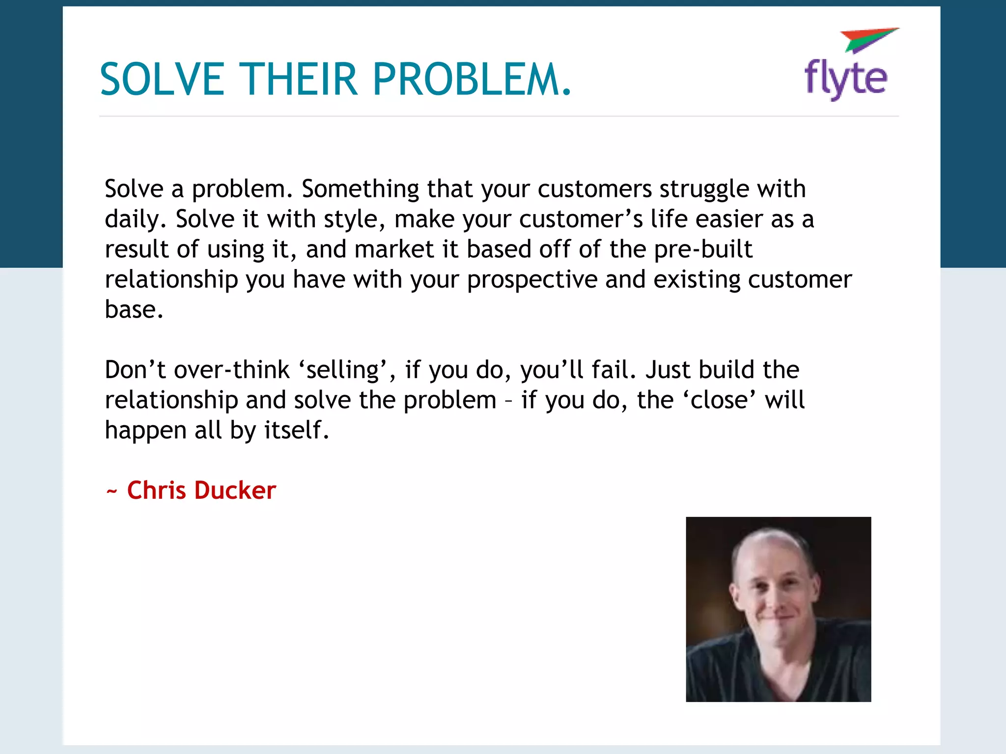 SOLVE THEIR PROBLEM. 
Solve a problem. Something that your customers struggle with 
daily. Solve it with style, make your customer’s life easier as a 
result of using it, and market it based off of the pre-built 
relationship you have with your prospective and existing customer 
base. 
Don’t over-think ‘selling’, if you do, you’ll fail. Just build the 
relationship and solve the problem – if you do, the ‘close’ will 
happen all by itself. 
~ Chris Ducker 
 