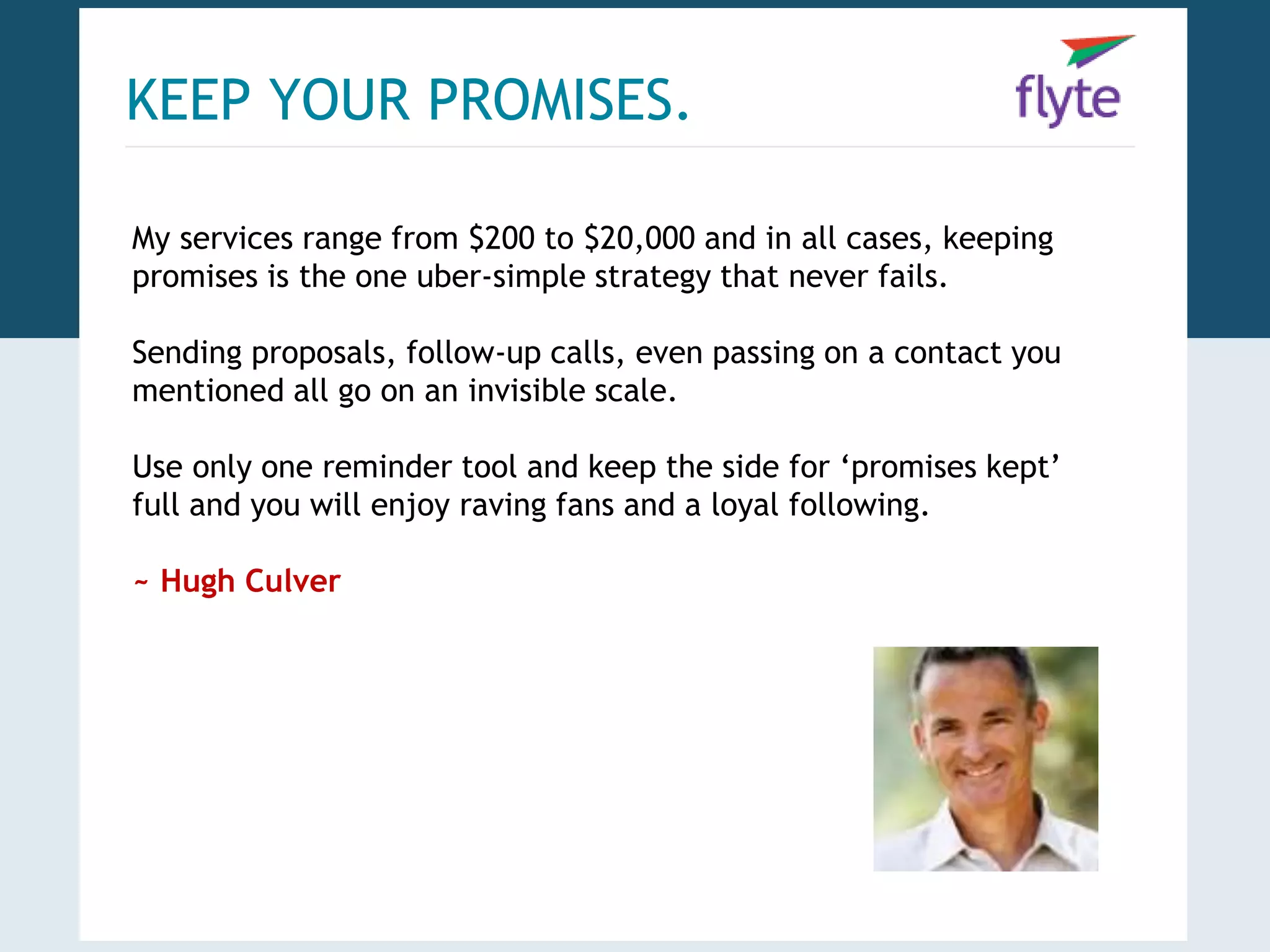KEEP YOUR PROMISES. 
My services range from $200 to $20,000 and in all cases, keeping 
promises is the one uber-simple strategy that never fails. 
Sending proposals, follow-up calls, even passing on a contact you 
mentioned all go on an invisible scale. 
Use only one reminder tool and keep the side for ‘promises kept’ 
full and you will enjoy raving fans and a loyal following. 
~ Hugh Culver 
 