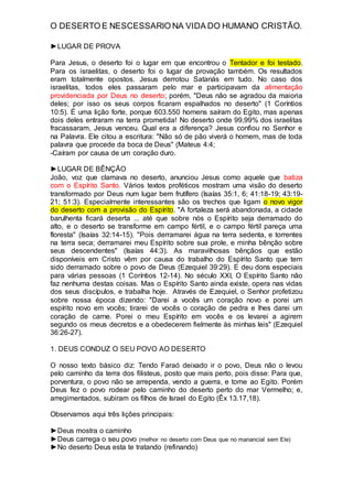 O DESERTO E NESCESSARIO NA VIDA DO HUMANO CRISTÃO.
►LUGAR DE PROVA
Para Jesus, o deserto foi o lugar em que encontrou o Tentador e foi testado.
Para os israelitas, o deserto foi o lugar de provação também. Os resultados
eram totalmente opostos. Jesus derrotou Satanás em tudo. No caso dos
israelitas, todos eles passaram pelo mar e participavam da alimentação
providenciada por Deus no deserto; porém, "Deus não se agradou da maioria
deles; por isso os seus corpos ficaram espalhados no deserto" (1 Coríntios
10:5). É uma lição forte, porque 603.550 homens saíram do Egito, mas apenas
dois deles entraram na terra prometida! No deserto onde 99,99% dos israelitas
fracassaram, Jesus venceu. Qual era a diferença? Jesus confiou no Senhor e
na Palavra. Ele citou a escritura: "Não só de pão viverá o homem, mas de toda
palavra que procede da boca de Deus" (Mateus 4:4;
-Caíram por causa de um coração duro.
►LUGAR DE BÊNÇÃO
João, voz que clamava no deserto, anunciou Jesus como aquele que batiza
com o Espírito Santo. Vários textos proféticos mostram uma visão do deserto
transformado por Deus num lugar bem frutífero (Isaías 35:1, 6; 41:18-19; 43:19-
21; 51:3). Especialmente interessantes são os trechos que ligam o novo vigor
do deserto com a provisão do Espírito. "A fortaleza será abandonada, a cidade
barulhenta ficará deserta ... até que sobre nós o Espírito seja derramado do
alto, e o deserto se transforme em campo fértil, e o campo fértil pareça uma
floresta" (Isaías 32:14-15). "Pois derramarei água na terra sedenta, e torrentes
na terra seca; derramarei meu Espírito sobre sua prole, e minha bênção sobre
seus descendentes" (Isaías 44:3). As maravilhosas bênçãos que estão
disponíveis em Cristo vêm por causa do trabalho do Espírito Santo que tem
sido derramado sobre o povo de Deus (Ezequiel 39:29). E deu dons especiais
para várias pessoas (1 Coríntios 12-14). No século XXI, O Espírito Santo não
faz nenhuma destas coisas. Mas o Espírito Santo ainda existe, opera nas vidas
dos seus discípulos, e trabalha hoje. Através de Ezequiel, o Senhor profetizou
sobre nossa época dizendo: "Darei a vocês um coração novo e porei um
espírito novo em vocês; tirarei de vocês o coração de pedra e lhes darei um
coração de carne. Porei o meu Espírito em vocês e os levarei a agirem
segundo os meus decretos e a obedecerem fielmente às minhas leis" (Ezequiel
36:26-27).
1. DEUS CONDUZ O SEU POVO AO DESERTO
O nosso texto básico diz: Tendo Faraó deixado ir o povo, Deus não o levou
pelo caminho da terra dos filisteus, posto que mais perto, pois disse: Para que,
porventura, o povo não se arrependa, vendo a guerra, e tome ao Egito. Porém
Deus fez o povo rodear pelo caminho do deserto perto do mar Vermelho; e,
arregimentados, subiram os filhos de Israel do Egito (Êx 13.17,18).
Observamos aqui três lições principais:
►Deus mostra o caminho
►Deus carrega o seu povo (melhor no deserto com Deus que no manancial sem Ele)
►No deserto Deus esta te tratando (refinando)
 