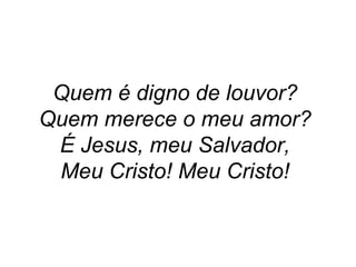 Quem é digno de louvor?  Quem merece o meu amor?  É Jesus, meu Salvador,  Meu Cristo! Meu Cristo!   