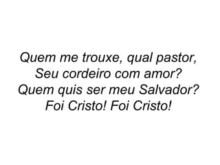 Quem me trouxe, qual pastor,  Seu cordeiro com amor?  Quem quis ser meu Salvador?  Foi Cristo! Foi Cristo!   