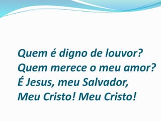 Quem é digno de louvor?
Quem merece o meu amor?
É Jesus, meu Salvador,
Meu Cristo! Meu Cristo!