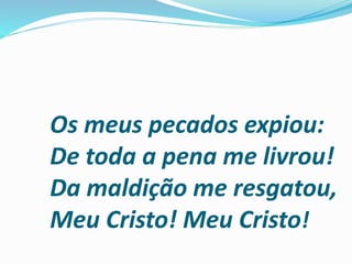 Os meus pecados expiou:
De toda a pena me livrou!
Da maldição me resgatou,
Meu Cristo! Meu Cristo!