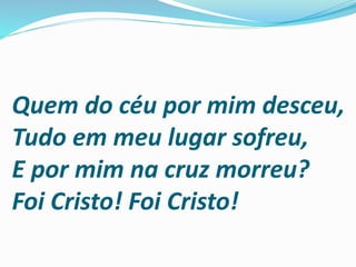 Quem do céu por mim desceu,
Tudo em meu lugar sofreu,
E por mim na cruz morreu?
Foi Cristo! Foi Cristo!