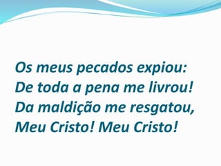 Os meus pecados expiou:
De toda a pena me livrou!
Da maldição me resgatou,
Meu Cristo! Meu Cristo!